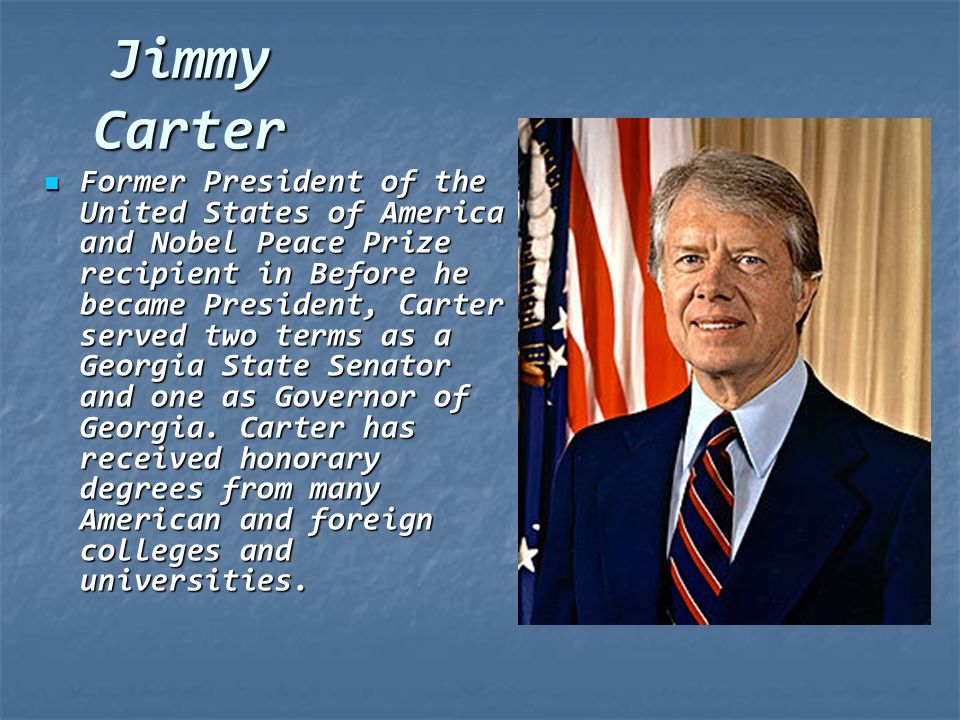 Jimmy Carter Former President of the United States of America and Nobel Peace Prize recipient in Before he became President, Carter served two terms as a Georgia State Senator and one as Governor of Georgia.