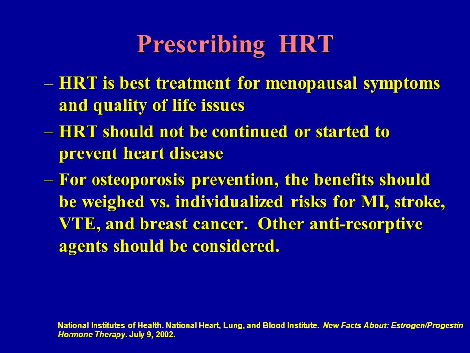 Prescribing HRT –HRT is best treatment for menopausal symptoms and quality of life issues –HRT should not be continued or started to prevent heart disease –For osteoporosis prevention, the benefits should be weighed vs.