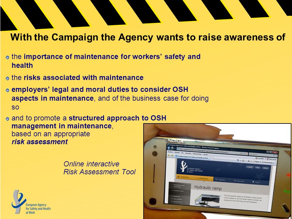 With the Campaign the Agency wants to raise awareness of the importance of maintenance for workers’ safety and health the risks associated with maintenance employers’ legal and moral duties to consider OSH aspects in maintenance, and of the business case for doing so and to promote a structured approach to OSH management in maintenance, based on an appropriate risk assessment Online interactive Risk Assessment Tool
