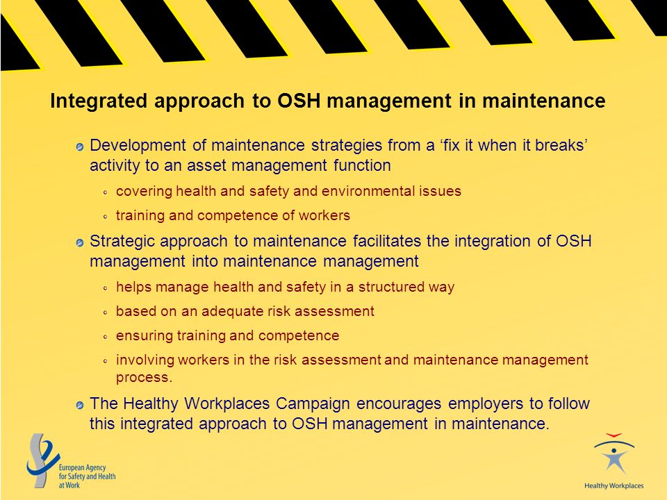 Integrated approach to OSH management in maintenance Development of maintenance strategies from a ‘fix it when it breaks’ activity to an asset management function covering health and safety and environmental issues training and competence of workers Strategic approach to maintenance facilitates the integration of OSH management into maintenance management helps manage health and safety in a structured way based on an adequate risk assessment ensuring training and competence involving workers in the risk assessment and maintenance management process.