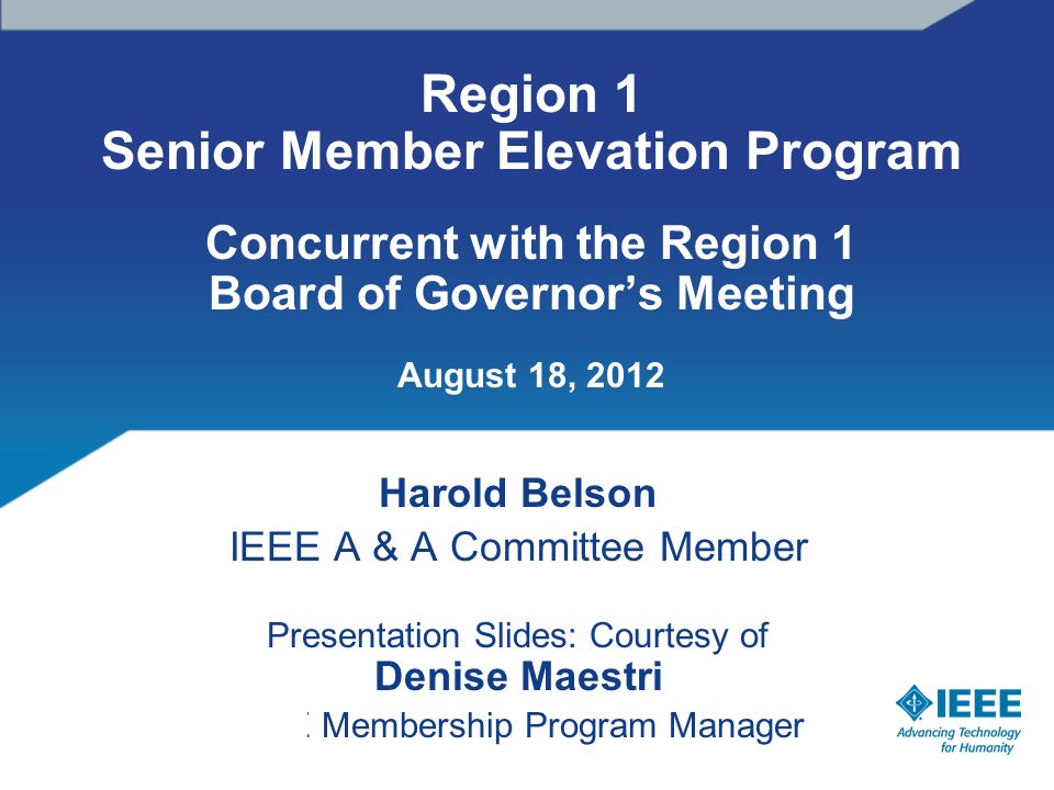 Region 1 Senior Member Elevation Program Concurrent with the Region 1 Board of Governor’s Meeting August 18, 2012 Harold Belson IEEE A & A Committee Member Presentation Slides: Courtesy of Denise Maestri IEEE Membership Program Manager
