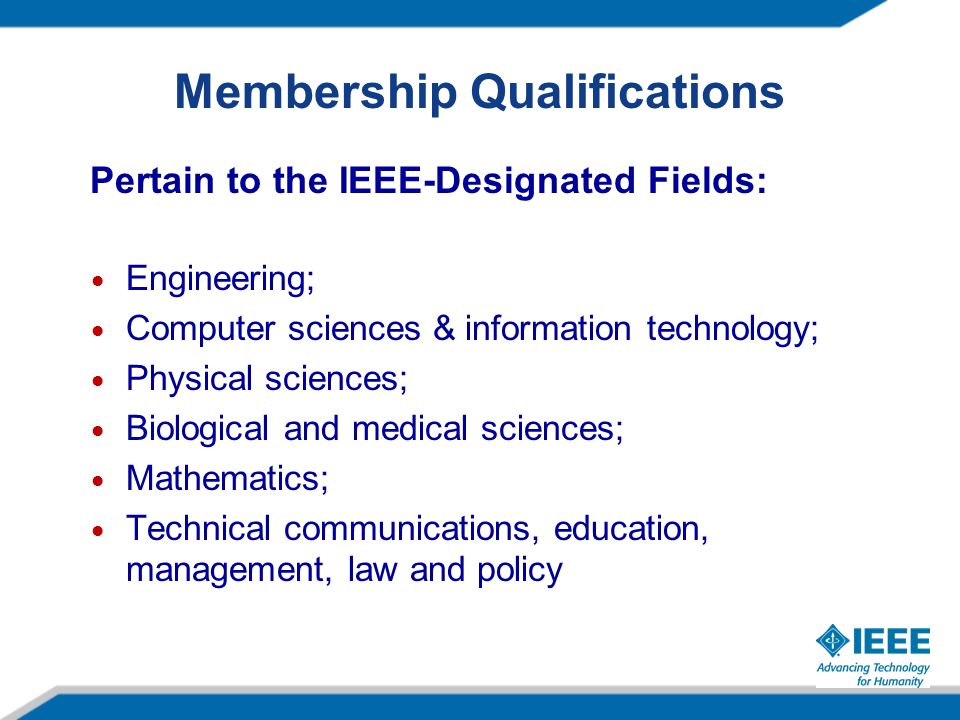 Membership Qualifications Pertain to the IEEE-Designated Fields: Engineering; Computer sciences & information technology; Physical sciences; Biological and medical sciences; Mathematics; Technical communications, education, management, law and policy