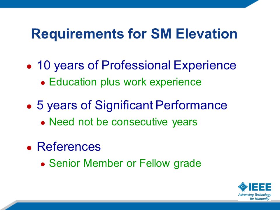 Requirements for SM Elevation ● 10 years of Professional Experience ● Education plus work experience ● 5 years of Significant Performance ● Need not be consecutive years ● References ● Senior Member or Fellow grade
