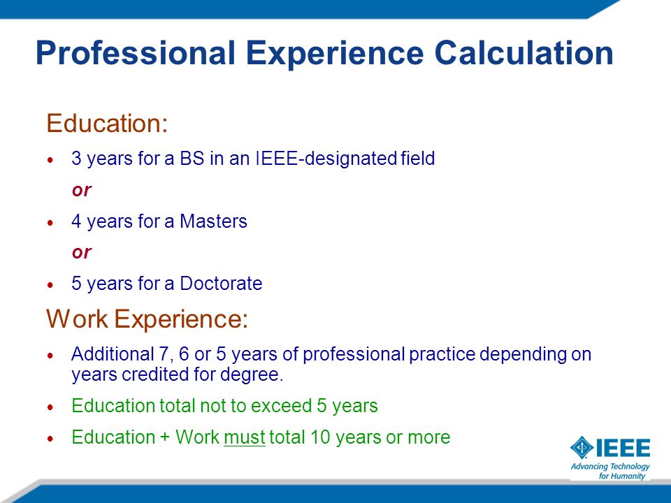 Professional Experience Calculation Education: 3 years for a BS in an IEEE-designated field or 4 years for a Masters or 5 years for a Doctorate Work Experience: Additional 7, 6 or 5 years of professional practice depending on years credited for degree.