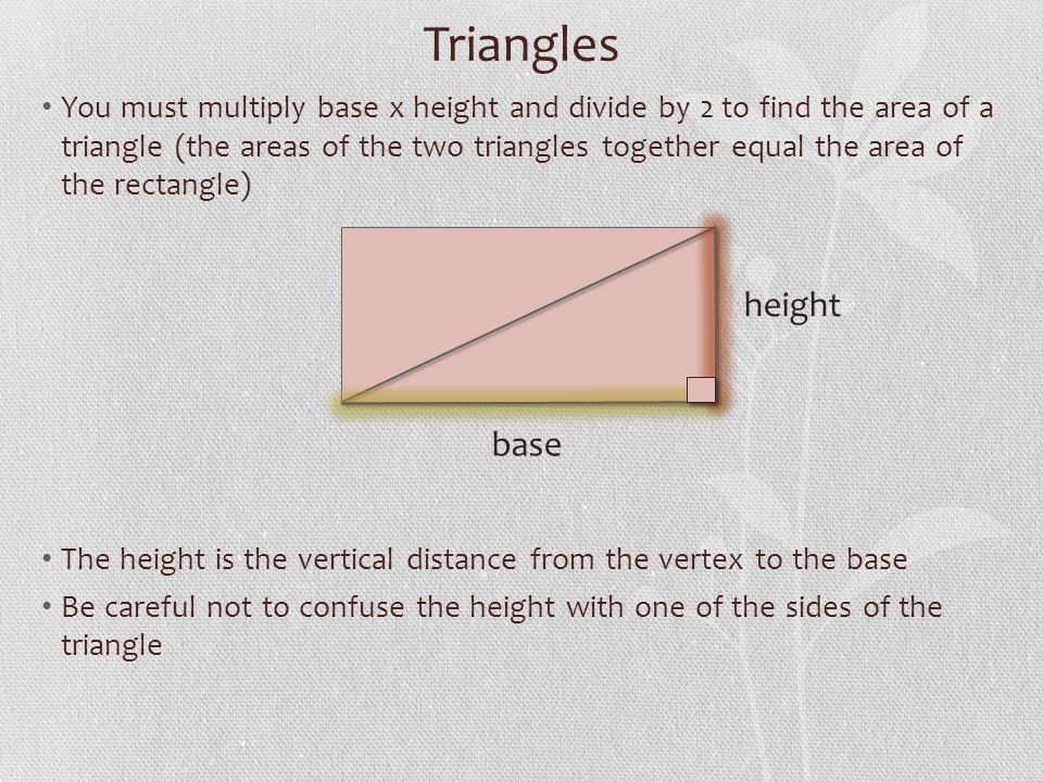 Triangles You must multiply base x height and divide by 2 to find the area of a triangle (the areas of the two triangles together equal the area of the rectangle) The height is the vertical distance from the vertex to the base Be careful not to confuse the height with one of the sides of the triangle base height