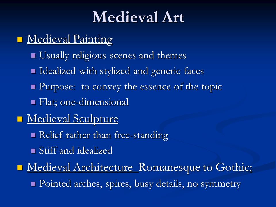 Medieval Art Medieval Painting Medieval Painting Usually religious scenes and themes Usually religious scenes and themes Idealized with stylized and generic faces Idealized with stylized and generic faces Purpose: to convey the essence of the topic Purpose: to convey the essence of the topic Flat; one-dimensional Flat; one-dimensional Medieval Sculpture Medieval Sculpture Relief rather than free-standing Relief rather than free-standing Stiff and idealized Stiff and idealized Medieval Architecture Romanesque to Gothic: Medieval Architecture Romanesque to Gothic: Pointed arches, spires, busy details, no symmetry Pointed arches, spires, busy details, no symmetry