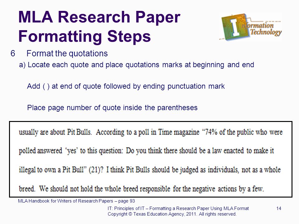 MLA Research Paper Formatting Steps 6 Format the quotations a) Locate each quote and place quotations marks at beginning and end Add ( ) at end of quote followed by ending punctuation mark Place page number of quote inside the parentheses MLA Handbook for Writers of Research Papers – page 93 IT: Principles of IT – Formatting a Research Paper Using MLA Format14 Copyright © Texas Education Agency, 2011.