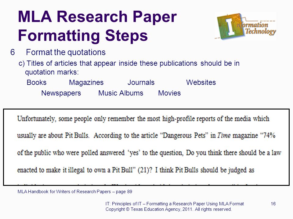 MLA Research Paper Formatting Steps 6 Format the quotations c) Titles of articles that appear inside these publications should be in quotation marks: BooksMagazinesJournalsWebsites Newspapers Music Albums Movies MLA Handbook for Writers of Research Papers – page 89 IT: Principles of IT – Formatting a Research Paper Using MLA Format16 Copyright © Texas Education Agency, 2011.