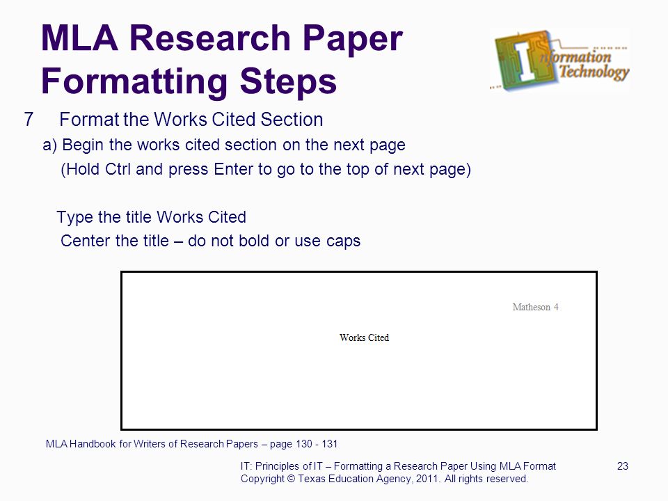 MLA Research Paper Formatting Steps 7 Format the Works Cited Section a) Begin the works cited section on the next page (Hold Ctrl and press Enter to go to the top of next page) Type the title Works Cited Center the title – do not bold or use caps MLA Handbook for Writers of Research Papers – page IT: Principles of IT – Formatting a Research Paper Using MLA Format23 Copyright © Texas Education Agency, 2011.