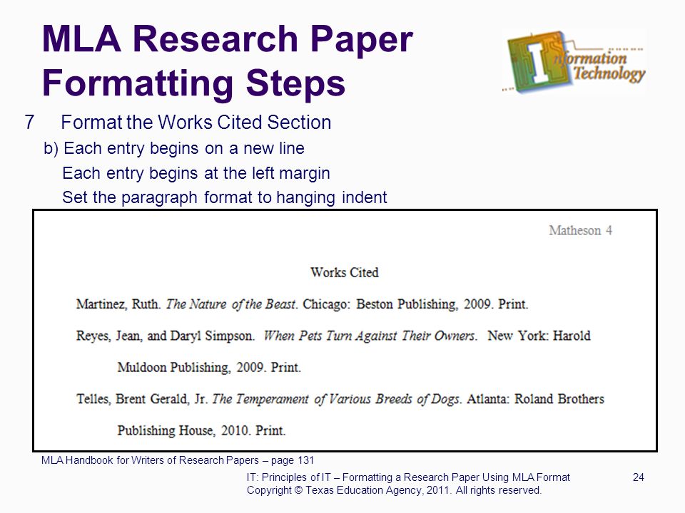 MLA Research Paper Formatting Steps 7 Format the Works Cited Section b) Each entry begins on a new line Each entry begins at the left margin Set the paragraph format to hanging indent MLA Handbook for Writers of Research Papers – page 131 IT: Principles of IT – Formatting a Research Paper Using MLA Format24 Copyright © Texas Education Agency, 2011.