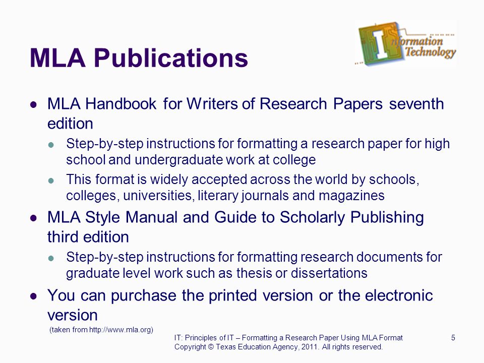 MLA Publications MLA Handbook for Writers of Research Papers seventh edition Step-by-step instructions for formatting a research paper for high school and undergraduate work at college This format is widely accepted across the world by schools, colleges, universities, literary journals and magazines MLA Style Manual and Guide to Scholarly Publishing third edition Step-by-step instructions for formatting research documents for graduate level work such as thesis or dissertations You can purchase the printed version or the electronic version (taken from   IT: Principles of IT – Formatting a Research Paper Using MLA Format5 Copyright © Texas Education Agency, 2011.