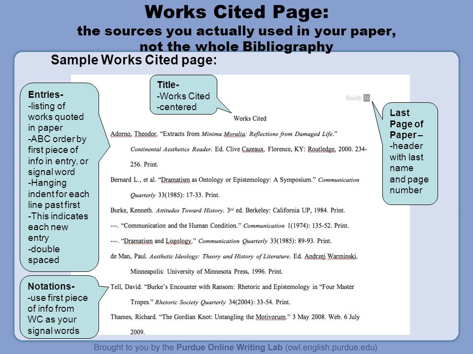 Works Cited Page: the sources you actually used in your paper, not the whole Bibliography Sample Works Cited page: Last Page of Paper – -header with last name and page number Title- -Works Cited -centered Entries- -listing of works quoted in paper -ABC order by first piece of info in entry, or signal word -Hanging indent for each line past first -This indicates each new entry -double spaced Notations- -use first piece of info from WC as your signal words