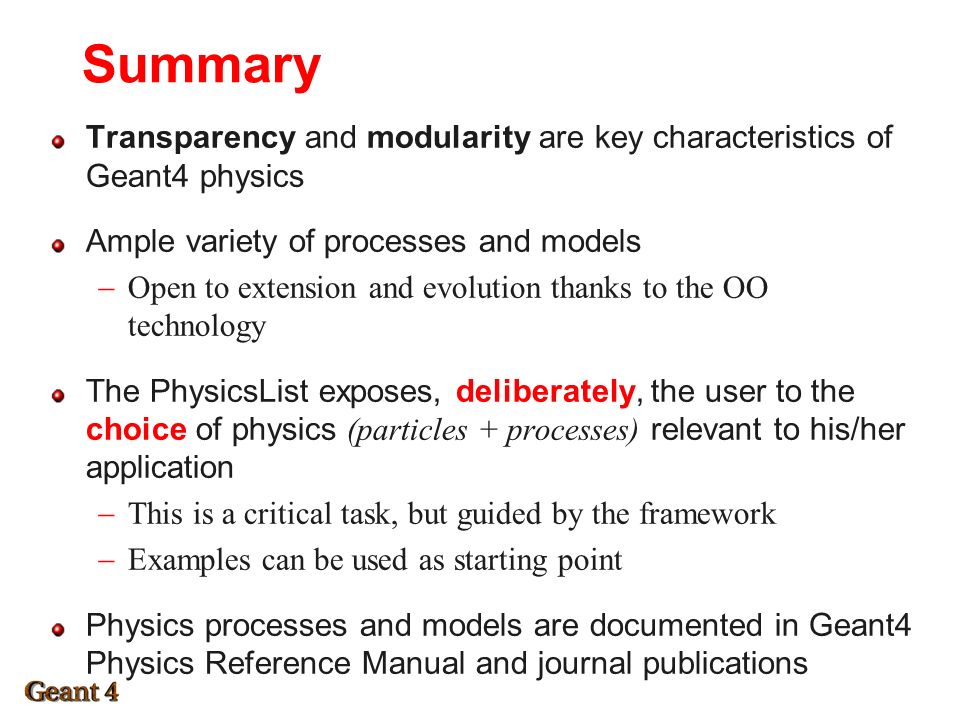 Summary Transparency and modularity are key characteristics of Geant4 physics Ample variety of processes and models  Open to extension and evolution thanks to the OO technology The PhysicsList exposes, deliberately, the user to the choice of physics (particles + processes) relevant to his/her application  This is a critical task, but guided by the framework  Examples can be used as starting point Physics processes and models are documented in Geant4 Physics Reference Manual and journal publications