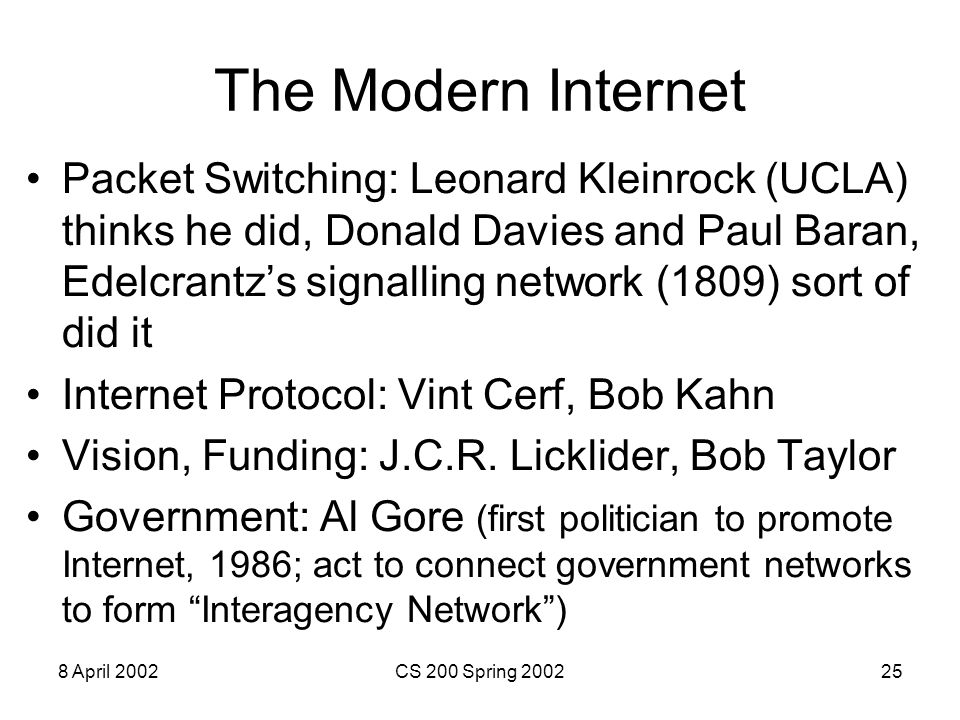 8 April 2002CS 200 Spring The Modern Internet Packet Switching: Leonard Kleinrock (UCLA) thinks he did, Donald Davies and Paul Baran, Edelcrantz’s signalling network (1809) sort of did it Internet Protocol: Vint Cerf, Bob Kahn Vision, Funding: J.C.R.