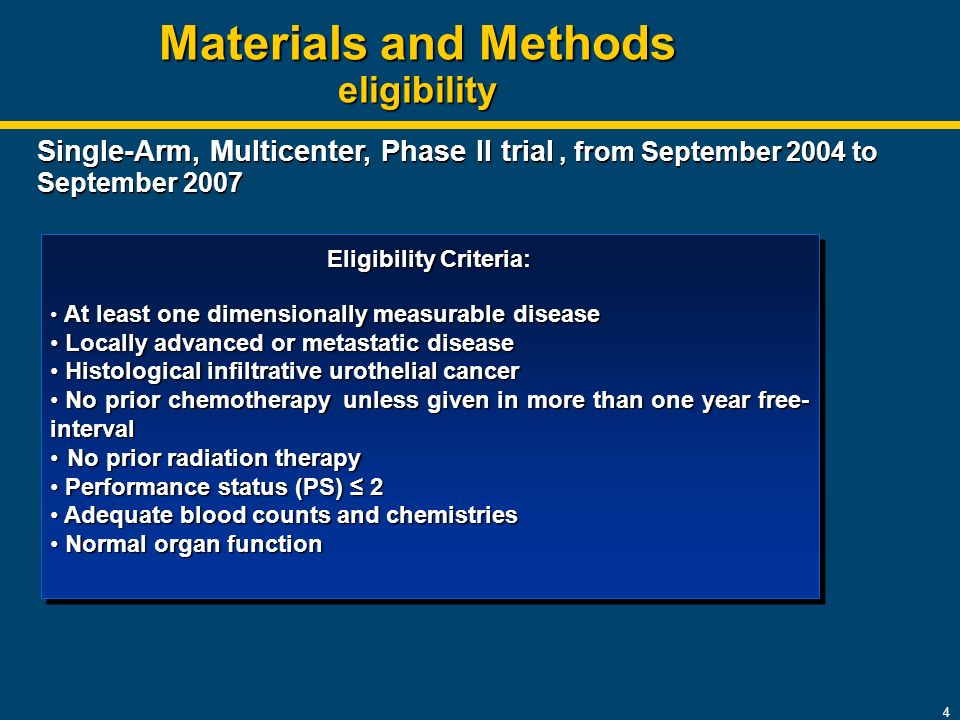 4 Materials and Methods eligibility Eligibility Criteria: At least one dimensionally measurable disease At least one dimensionally measurable disease Locally advanced or metastatic disease Locally advanced or metastatic disease Histological infiltrative urothelial cancer Histological infiltrative urothelial cancer No prior chemotherapy unless given in more than one year free- interval No prior chemotherapy unless given in more than one year free- interval No prior radiation therapy No prior radiation therapy Performance status (PS) ≤ 2 Performance status (PS) ≤ 2 Adequate blood counts and chemistries Adequate blood counts and chemistries Normal organ function Normal organ function Eligibility Criteria: At least one dimensionally measurable disease At least one dimensionally measurable disease Locally advanced or metastatic disease Locally advanced or metastatic disease Histological infiltrative urothelial cancer Histological infiltrative urothelial cancer No prior chemotherapy unless given in more than one year free- interval No prior chemotherapy unless given in more than one year free- interval No prior radiation therapy No prior radiation therapy Performance status (PS) ≤ 2 Performance status (PS) ≤ 2 Adequate blood counts and chemistries Adequate blood counts and chemistries Normal organ function Normal organ function Single-Arm, Multicenter, Phase II trial, from September 2004 to September 2007