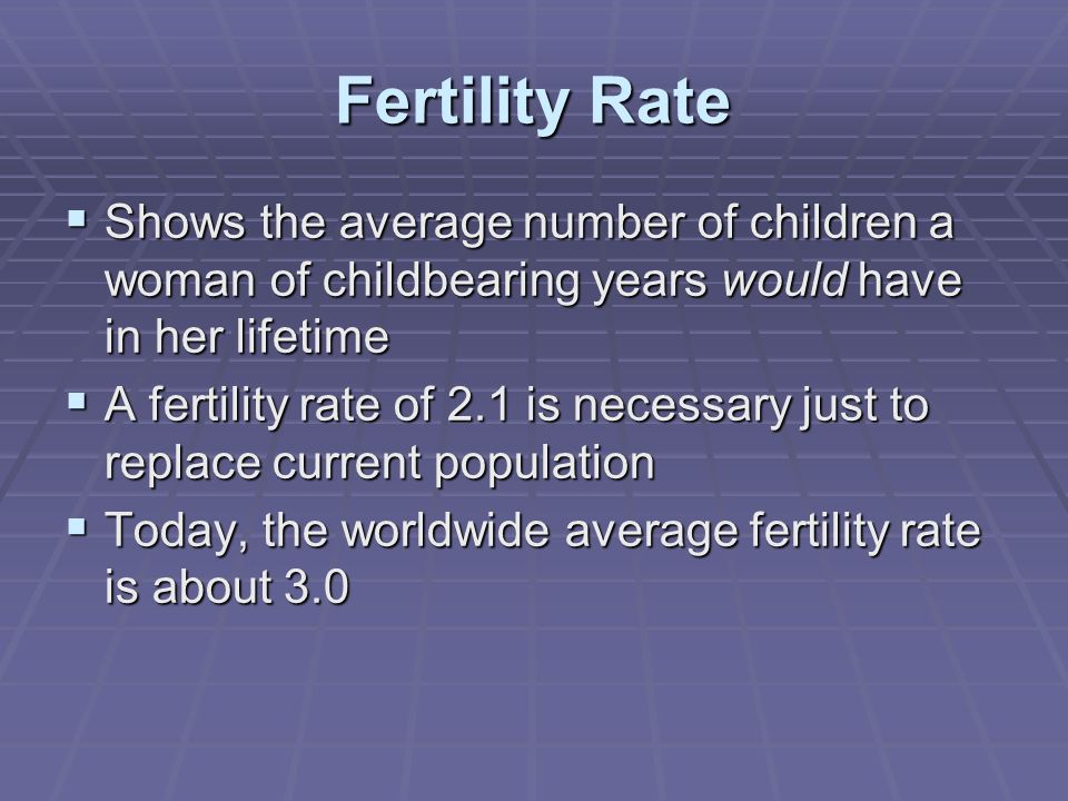 Fertility Rate  Shows the average number of children a woman of childbearing years would have in her lifetime  A fertility rate of 2.1 is necessary just to replace current population  Today, the worldwide average fertility rate is about 3.0
