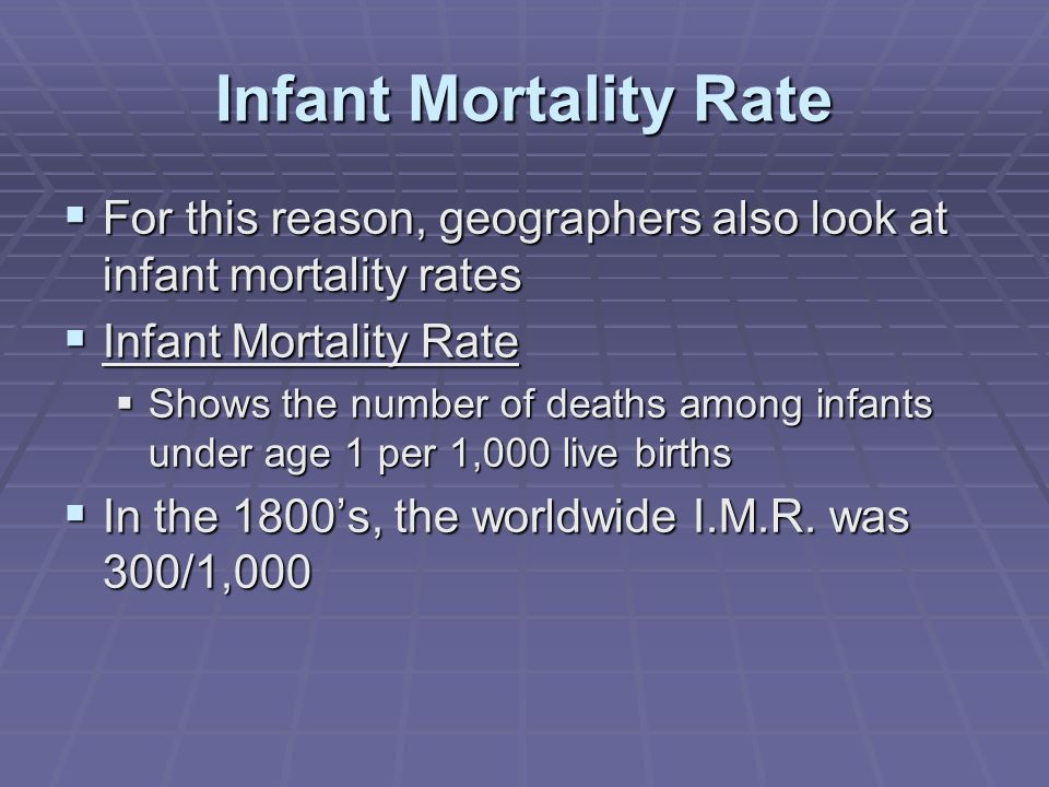 Infant Mortality Rate  For this reason, geographers also look at infant mortality rates  Infant Mortality Rate  Shows the number of deaths among infants under age 1 per 1,000 live births  In the 1800’s, the worldwide I.M.R.