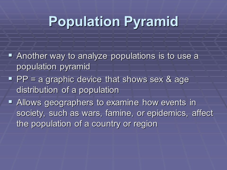 Population Pyramid  Another way to analyze populations is to use a population pyramid  PP = a graphic device that shows sex & age distribution of a population  Allows geographers to examine how events in society, such as wars, famine, or epidemics, affect the population of a country or region