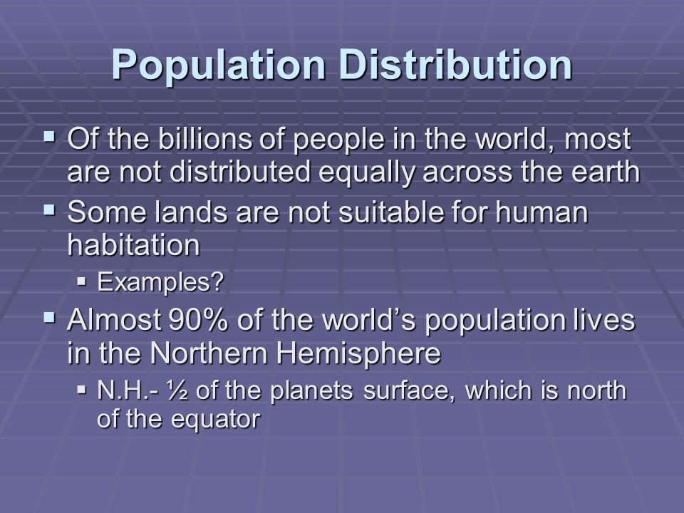 Population Distribution  Of the billions of people in the world, most are not distributed equally across the earth  Some lands are not suitable for human habitation  Examples.