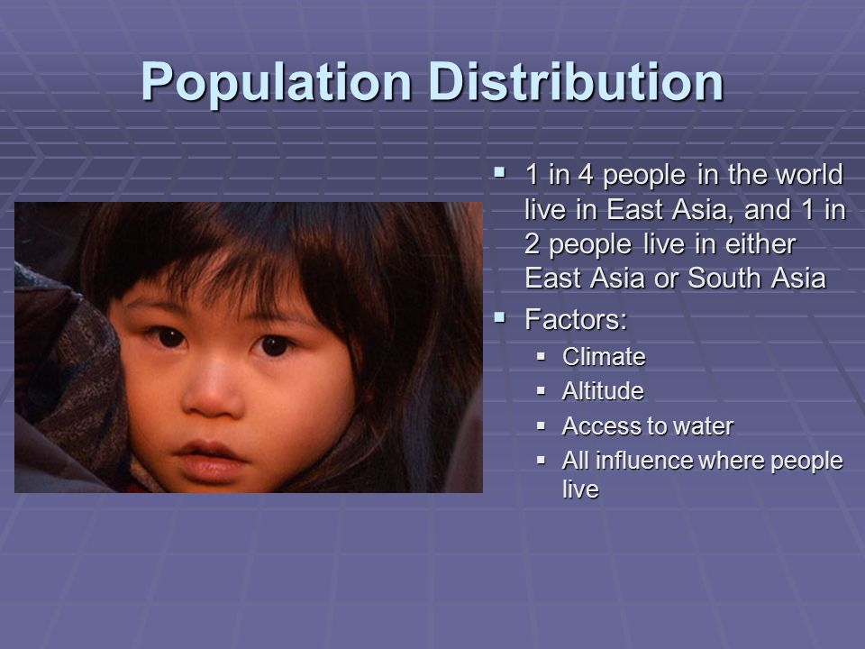 Population Distribution  1 in 4 people in the world live in East Asia, and 1 in 2 people live in either East Asia or South Asia  Factors:  Climate  Altitude  Access to water  All influence where people live