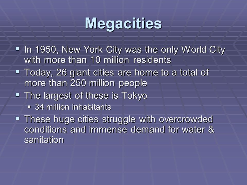 Megacities  In 1950, New York City was the only World City with more than 10 million residents  Today, 26 giant cities are home to a total of more than 250 million people  The largest of these is Tokyo  34 million inhabitants  These huge cities struggle with overcrowded conditions and immense demand for water & sanitation