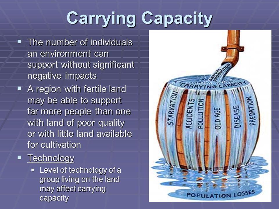 Carrying Capacity  The number of individuals an environment can support without significant negative impacts  A region with fertile land may be able to support far more people than one with land of poor quality or with little land available for cultivation  Technology  Level of technology of a group living on the land may affect carrying capacity