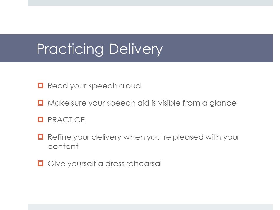 Practicing Delivery  Read your speech aloud  Make sure your speech aid is visible from a glance  PRACTICE  Refine your delivery when you’re pleased with your content  Give yourself a dress rehearsal