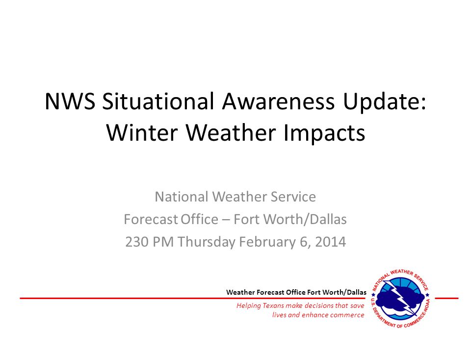 NWS Situational Awareness Update: Winter Weather Impacts National Weather Service Forecast Office – Fort Worth/Dallas 230 PM Thursday February 6, 2014 Helping Texans make decisions that save lives and enhance commerce Weather Forecast Office Fort Worth/Dallas