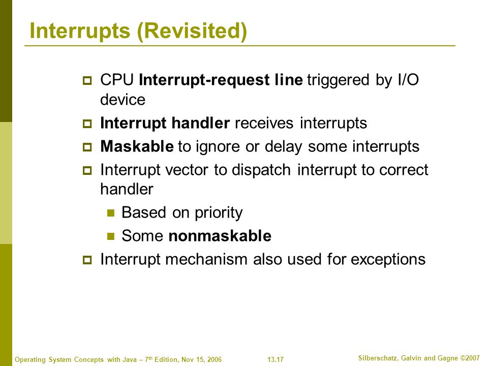 13.17 Silberschatz, Galvin and Gagne ©2007 Operating System Concepts with Java – 7 th Edition, Nov 15, 2006 Interrupts (Revisited)  CPU Interrupt-request line triggered by I/O device  Interrupt handler receives interrupts  Maskable to ignore or delay some interrupts  Interrupt vector to dispatch interrupt to correct handler Based on priority Some nonmaskable  Interrupt mechanism also used for exceptions