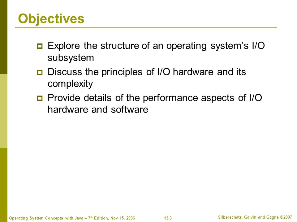 13.3 Silberschatz, Galvin and Gagne ©2007 Operating System Concepts with Java – 7 th Edition, Nov 15, 2006 Objectives  Explore the structure of an operating system’s I/O subsystem  Discuss the principles of I/O hardware and its complexity  Provide details of the performance aspects of I/O hardware and software