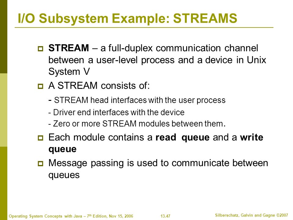 13.47 Silberschatz, Galvin and Gagne ©2007 Operating System Concepts with Java – 7 th Edition, Nov 15, 2006 I/O Subsystem Example: STREAMS  STREAM – a full-duplex communication channel between a user-level process and a device in Unix System V  A STREAM consists of: - STREAM head interfaces with the user process - Driver end interfaces with the device - Zero or more STREAM modules between them.