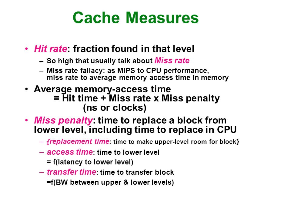 Cache Measures Hit rate: fraction found in that level –So high that usually talk about Miss rate –Miss rate fallacy: as MIPS to CPU performance, miss rate to average memory access time in memory Average memory-access time = Hit time + Miss rate x Miss penalty (ns or clocks) Miss penalty: time to replace a block from lower level, including time to replace in CPU –{replacement time : time to make upper-level room for block } –access time : time to lower level = f(latency to lower level) –transfer time : time to transfer block =f(BW between upper & lower levels)
