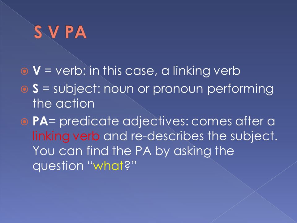  V = verb: in this case, a linking verb  S = subject: noun or pronoun performing the action  PA = predicate adjectives: comes after a linking verb and re-describes the subject.