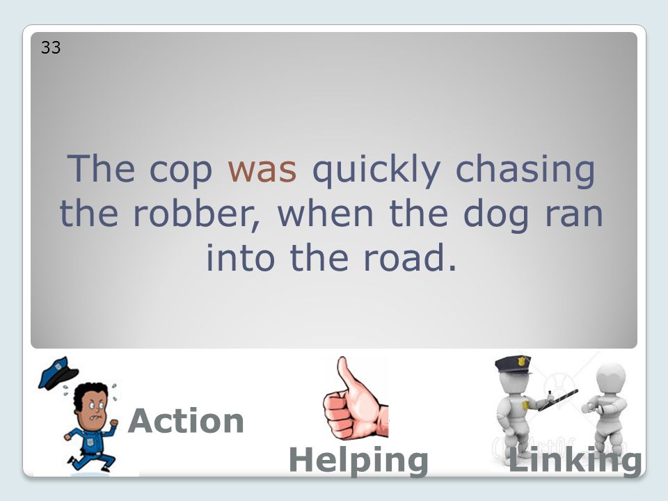 The cop was quickly chasing the robber, when the dog ran into the road. 33 Action LinkingHelping