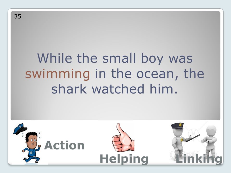 While the small boy was swimming in the ocean, the shark watched him. 35 Action LinkingHelping