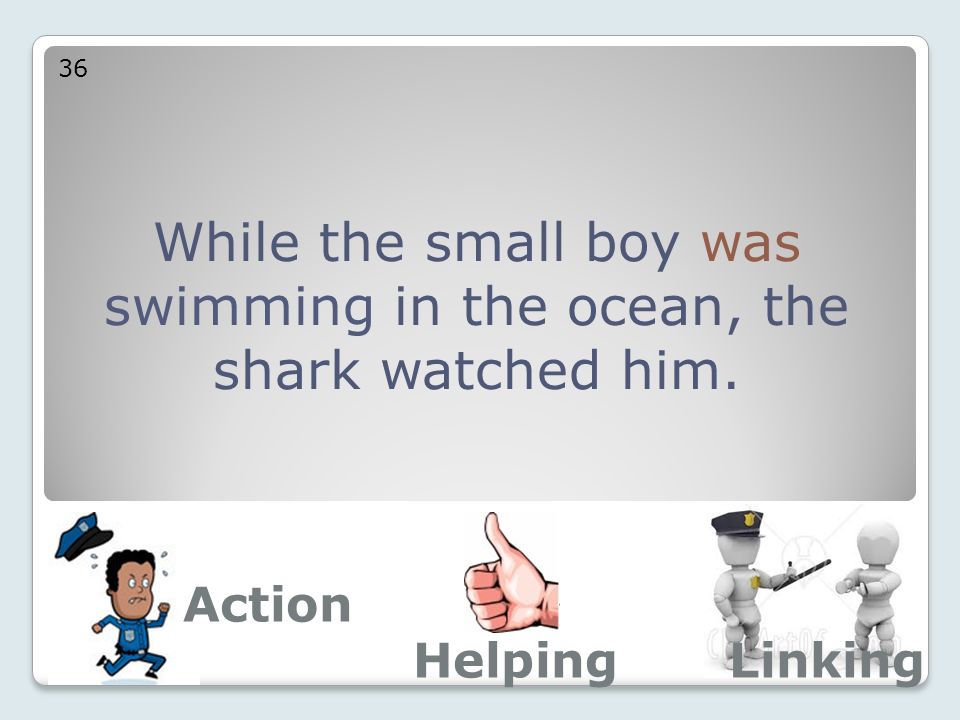 While the small boy was swimming in the ocean, the shark watched him. 36 Action LinkingHelping