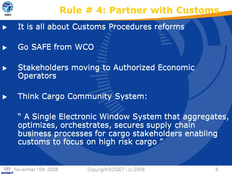 © Copyright SOGET 2008 November 15th, 2008Copyright SOGET - (c) Rule # 4: Partner with Customs  It is all about Customs Procedures reforms  Go SAFE from WCO  Stakeholders moving to Authorized Economic Operators  Think Cargo Community System: A Single Electronic Window System that aggregates, optimizes, orchestrates, secures supply chain business processes for cargo stakeholders enabling customs to focus on high risk cargo