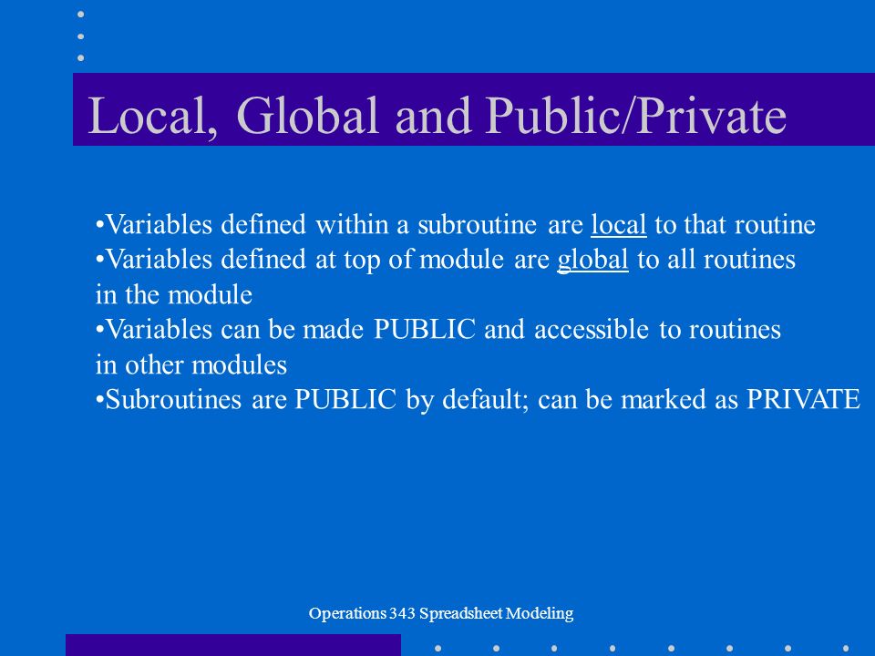 Operations 343 Spreadsheet Modeling Local, Global and Public/Private Variables defined within a subroutine are local to that routine Variables defined at top of module are global to all routines in the module Variables can be made PUBLIC and accessible to routines in other modules Subroutines are PUBLIC by default; can be marked as PRIVATE