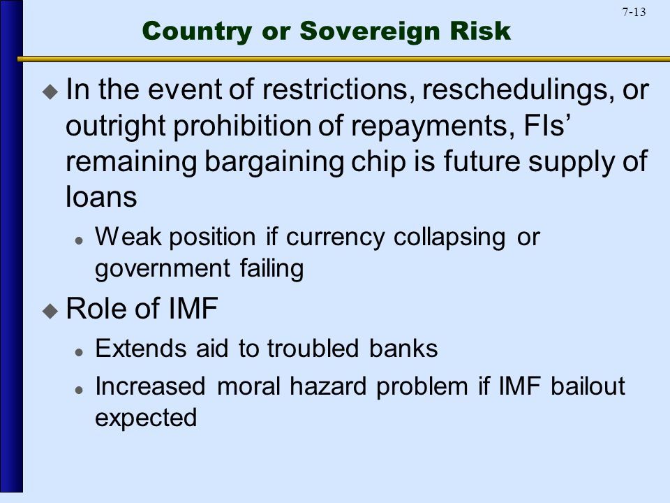 7-13 Country or Sovereign Risk  In the event of restrictions, reschedulings, or outright prohibition of repayments, FIs’ remaining bargaining chip is future supply of loans Weak position if currency collapsing or government failing  Role of IMF Extends aid to troubled banks Increased moral hazard problem if IMF bailout expected