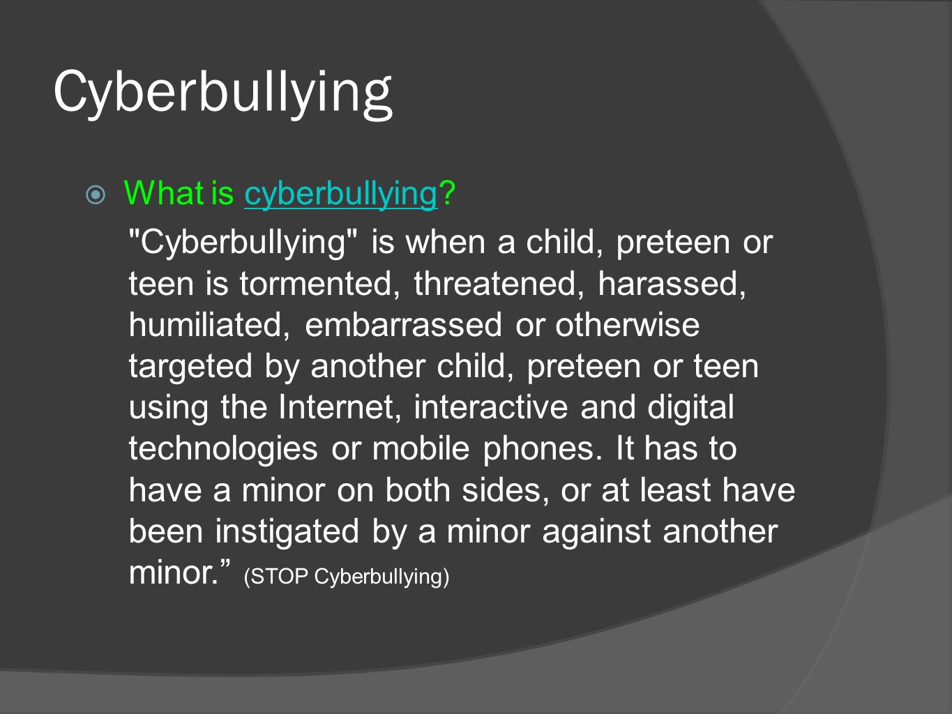 Cyberbullying  What is cyberbullying cyberbullying Cyberbullying is when a child, preteen or teen is tormented, threatened, harassed, humiliated, embarrassed or otherwise targeted by another child, preteen or teen using the Internet, interactive and digital technologies or mobile phones.