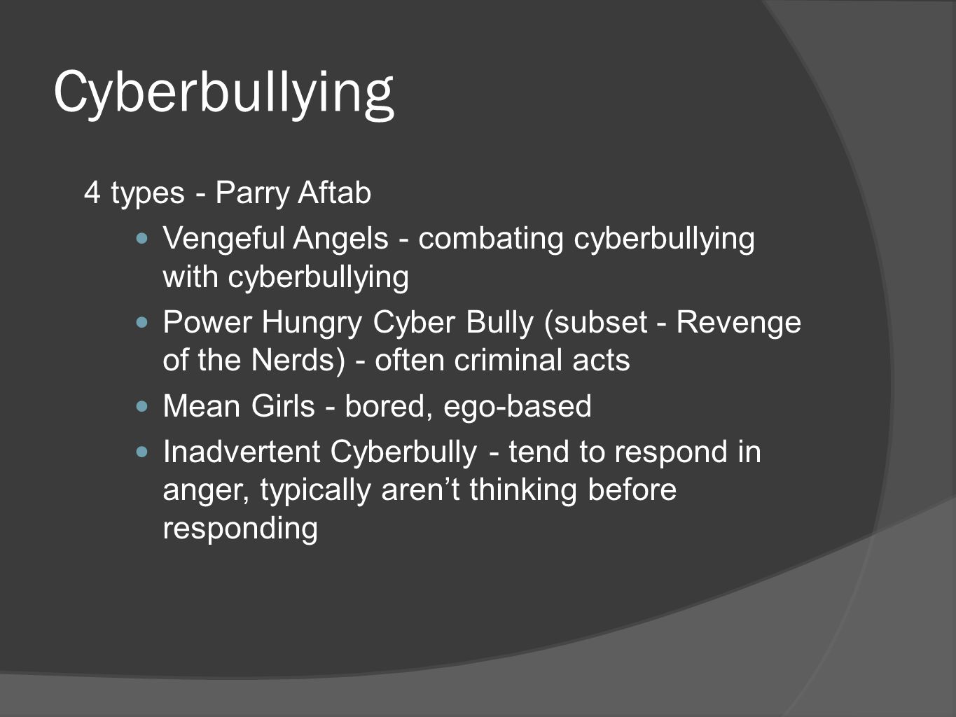 Cyberbullying 4 types - Parry Aftab Vengeful Angels - combating cyberbullying with cyberbullying Power Hungry Cyber Bully (subset - Revenge of the Nerds) - often criminal acts Mean Girls - bored, ego-based Inadvertent Cyberbully - tend to respond in anger, typically aren’t thinking before responding