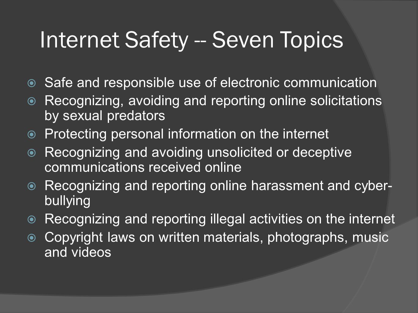 Internet Safety -- Seven Topics  Safe and responsible use of electronic communication  Recognizing, avoiding and reporting online solicitations by sexual predators  Protecting personal information on the internet  Recognizing and avoiding unsolicited or deceptive communications received online  Recognizing and reporting online harassment and cyber- bullying  Recognizing and reporting illegal activities on the internet  Copyright laws on written materials, photographs, music and videos