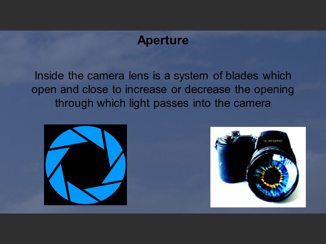 Aperture Inside the camera lens is a system of blades which open and close to increase or decrease the opening through which light passes into the camera