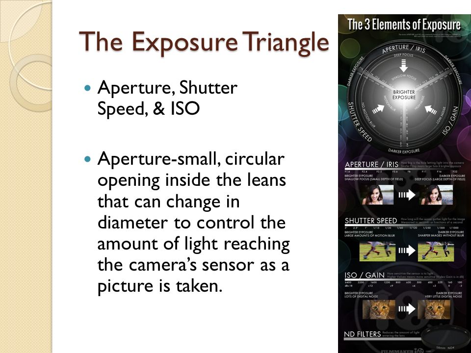 The Exposure Triangle Aperture, Shutter Speed, & ISO Aperture-small, circular opening inside the leans that can change in diameter to control the amount of light reaching the camera’s sensor as a picture is taken.