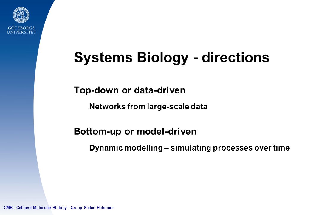 Systems Biology - directions Top-down or data-driven Networks from large-scale data Bottom-up or model-driven Dynamic modelling – simulating processes over time CMB - Cell and Molecular Biology - Group Stefan Hohmann