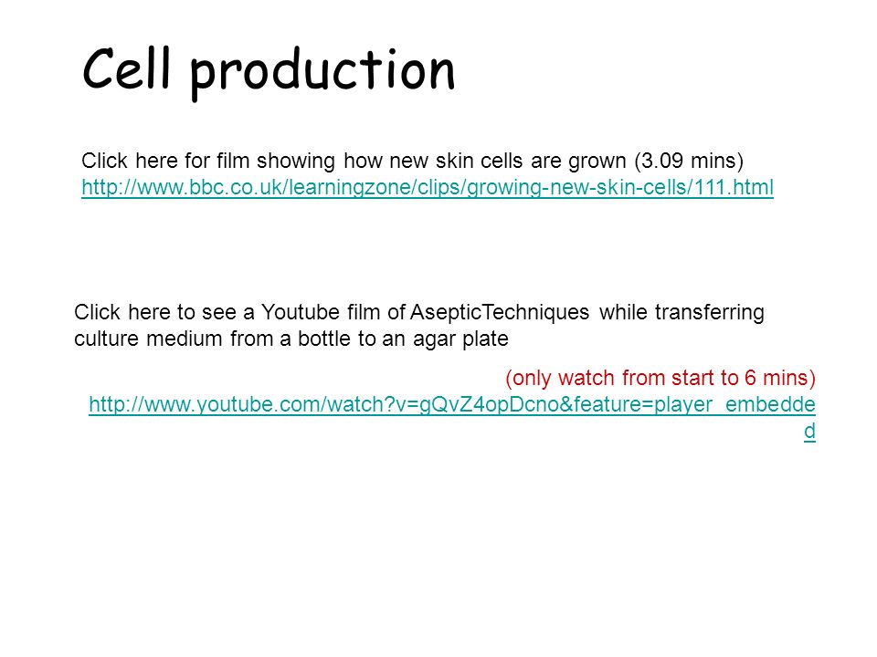 Cell production Click here for film showing how new skin cells are grown (3.09 mins)     Click here to see a Youtube film of AsepticTechniques while transferring culture medium from a bottle to an agar plate (only watch from start to 6 mins)   v=gQvZ4opDcno&feature=player_embedde d   v=gQvZ4opDcno&feature=player_embedde d