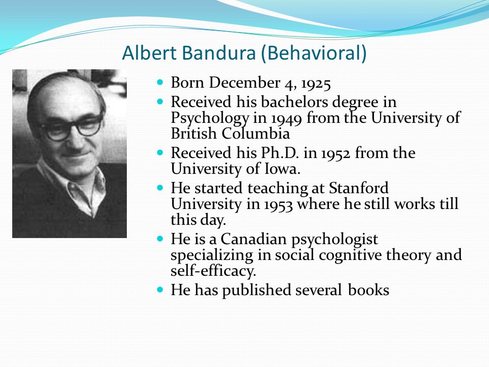Albert Bandura (Behavioral) Born December 4, 1925 Received his bachelors degree in Psychology in 1949 from the University of British Columbia Received his Ph.D.