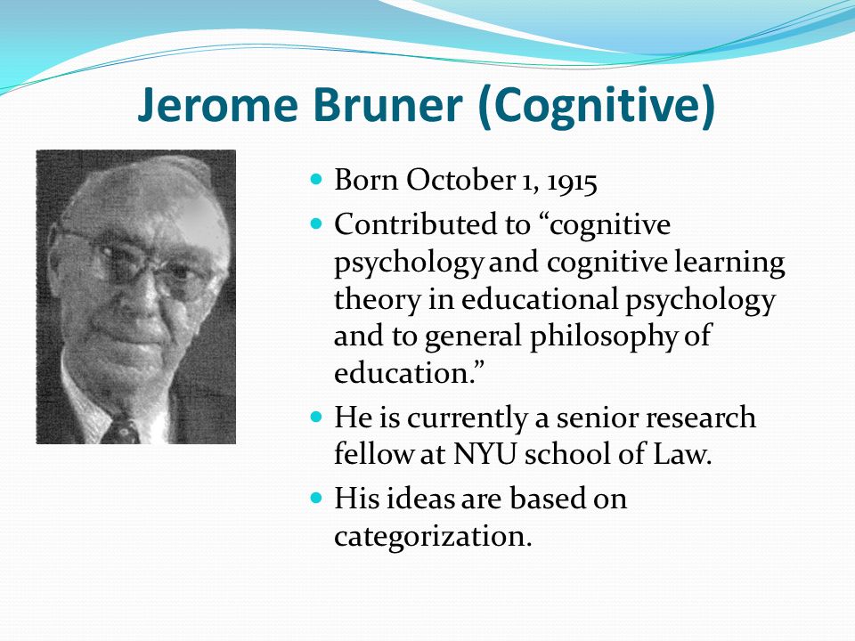 Jerome Bruner (Cognitive) Born October 1, 1915 Contributed to cognitive psychology and cognitive learning theory in educational psychology and to general philosophy of education. He is currently a senior research fellow at NYU school of Law.