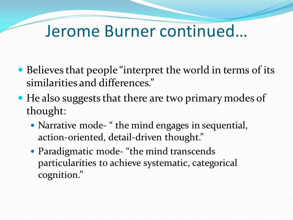 Jerome Burner continued… Believes that people interpret the world in terms of its similarities and differences. He also suggests that there are two primary modes of thought: Narrative mode- the mind engages in sequential, action-oriented, detail-driven thought. Paradigmatic mode- the mind transcends particularities to achieve systematic, categorical cognition.