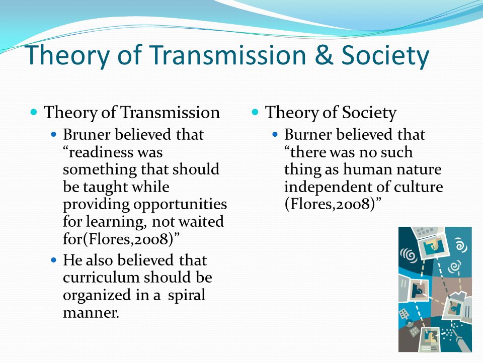 Theory of Transmission & Society Theory of Transmission Bruner believed that readiness was something that should be taught while providing opportunities for learning, not waited for(Flores,2008) He also believed that curriculum should be organized in a spiral manner.